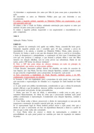 A) determinar o arquivamento dos autos por falta de justa causa para a propositura da
ação.
B) encaminhar os autos ao Ministério Público para que este determine o seu
arquivamento.
C) relatar o inquérito policial, sugerindo ao Ministério Público seu arquivamento, o que
será apreciado pelo juiz.
D) relatar o fato a Chefe de Polícia, solicitando autorização para arquivar os autos por
ausência de justa causa para a ação penal.
E) relatar o inquérito policial, requerendo o seu arquivamento e encaminhando-o ao
juízo competente.
Aula 6
Aplicação Prática Teórica
CASO 01:
João, operário da construção civil, agride sua mulher, Maria, causando-lhe lesão grave.
Instaurado inquérito policial, este é concluído após 30 dias, contendo a prova da
materialidade e da autoria, e remetido ao Ministério Público. Maria, então, procura o
Promotor de Justiça e pede a este que não denuncie João, pois o casal já se reconciliou,
a lesão já desapareceu e, principalmente, a condenação de João (que é reincidente) faria
com que este perdesse o emprego, o que deixaria a própria vítima e seus oito filhos
menores em situação dificílima, sem ter como prover sua subsistência. Diante de tais
razões, pode o MP deixar de oferecer denúncia?
R: Não; o MP não pode deixar de oferecer denúncia em razão do principio da
obrigatoriedade que norteia as ações penais públicas.
2-Paulo Ricardo, funcionário público federal, foi ofendido, em razão do exercício de
suas funções, por Ana Maria. Em face dessa situação hipotética, assinale a opção correta
no que concerne à legitimidade para a propositura da respectiva ação penal.
a) Será concorrente a legitimidade de Paulo Ricardo, mediante queixa, e do MP,
condicionada à representação do ofendido.
b) Somente o MP terá legitimidade para a propositura da ação penal, mas, para tanto,
será necessária a representação do ofendido ou a requisição do chefe imediato de Paulo
Ricardo.
c) A ação penal será pública incondicionada, considerando-se que a ofensa foi praticada
propter officium e que há manifesto interesse público na persecução criminal.
d) A ação penal será privada, do tipo personalíssima.
3- Maria, que tem 18 anos de idade, é universitária e reside com os pais, que a
sustentam financeiramente, foi vítima de crime que é processado mediante ação penal
pública condicionada à representação. Considerando essa situação hipotética, assinale a
opção correta.
A- Caso Maria venha a falecer, prescreverá o direito de representação se seus pais não
requererem a nomeação de curador especial pelo juiz, no prazo legal.
B- O representante legal de Maria também poderá mover a ação penal, visto que o
direito de ação é concorrente em face da dependência financeira e inicia-se a partir da
data em que o crime tenha sido consumado.
C- Caso Maria deixe de exercer o direito de representação, a condição de
procedibilidade da ação penal poderá ser satisfeita por meio de requisição do ministro
da justiça.
 