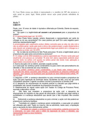D- Caso Maria exerça seu direito à representação e o membro do MP não promova a
ação penal no prazo legal, Maria poderá mover ação penal privada subsidiária da
pública.
Aula 7
CASO 01:
Paula, com 16 anos de idade é injuriada e difamada por Estevão. Diante do exposto,
pergunta-se :
a) De quem é a legitimidade ad causam e ad processum para a propositura da
queixa?
R: O representante legal (art. 30 CPP)
b) Caso Paula fosse casada, estaria dispensada a representação por parte do
cônjuge ou do seu ascendente? Em caso positivo por quê? Em caso negativo quem
seria seu representante legal?
A emancipação pelo casamento produz efeitos somente para os atos da vida civil e
não na esfera penal, razão pela qual a vitima não poderá propor a ação diretamente e
esta deverá ser proposta pelo seu representante legal que poderá ser o cônjuge ou o
ascendente ou irmão. (art. 33 CPP)
c) Se na data da ocorrência do fato Paula possuísse 18 anos a legitimidade para a
propositura da ação seria concorrente ou exclusiva?
R: O código civil de 2002 estabeleceu a plena capacidade aos 18 anos razão pela qual
atualmente uma pessoa ao completar 18 anos tem plena capacidade podendo atuar
sozinha tanto na esfera civil quanto na esfera penal não tendo mais aplicação a
legitimidade concorrente do art. 34 CPP.
2- Acerca da ação civil ex delicto, assinale a opção correta.
a) A execução da sentença penal condenatória no juízo cível é ato personalíssimo do
ofendido e não se estende aos seus herdeiros.
X b) Ao proferir sentença penal condenatória, o juiz fixará valor mínimo para a
reparação dos danos causados pela infração, considerando os prejuízos sofridos pelo
ofendido, sem prejuízo da liquidação para apuração do dano efetivamente sofrido. Art.
387 IV CPP
c) Segundo o CPP, a sentença absolutória no juízo criminal impede a propositura da
ação civil para reparação de eventuais danos resultantes do fato, uma vez que seria
contraditório absolver o agente na esfera criminal e processá-lo no âmbito cível.
d) O despacho de arquivamento do inquérito policial e a decisão que julga extinta a
punibilidade são causas impeditivas da propositura da ação civil.
3- Relativamente às regras sobre ação civil ?xadas no Código de Processo Penal,
assinale a alternativa correta.
a) São fatos que impedem a propositura da ação civil: o despacho de
arquivamento do inquérito ou das peças de informação, a decisão que julgar extinta a
punibilidade e a sentença absolutória que decidir que o fato imputado não constitui
crime.
b) Sobrevindo a sentença absolutória no juízo criminal, a ação civil não poderá ser
proposta em nenhuma hipótese.
c) Transitada em julgado a sentença penal condenatória, a execução só poderá
ser efetuada pelo valor ?xado na mesma, não se admitindo, neste caso, a liquidação
para a apuração do dano efetivamente sofrido.
X d) Transitada em julgado a sentença penal condenatória, poderão promover-lhe
a execução, no juízo cível, para o efeito da reparação do dano, o ofendido, seu
representante legal ou seus herdeiros.
Art. 63 CPP
 