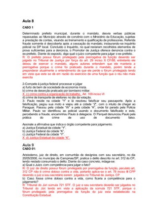 Aula 8
CASO 1
Determinado prefeito municipal, durante o mandato, desvia verbas públicas
repassadas ao Município através de convênio com o Ministério da Educação, sujeitas
a prestação de contas, visando ao treinamento e qualificação de professores. Referida
fraude somente é descoberta após a cessação do mandato, instaurando-se inquérito
policial na DP local. Concluído o Inquérito, no qual restaram recolhidos elementos de
prova suficientes para a denúncia, o Promotor de Justiça oferece denúncia contra o
ex-prefeito. Diante do exposto, diga qual o juízo competente para julgar o ex-prefeito.
R: O prefeito possui fórum privilegiado pela prerrogativa da função devendo ser
julgado no Tribunal de Justiça por força do art. 29 inciso X CF/88, entretanto ele
deixou de exercer o mandato, alguns autores entendem que ele manteria a
prerrogativa porque o crime foi praticado durante o mandato, porém tende a
preponderar atualmente o entendimento de que ele perde o fórum privilegiado tendo
em vista que este se dá em razão do exercício de uma função que o réu não mais
exercita
2-Compete à justiça federal processar e julgar
a) furto de bem de sociedade de economia mista.
b) crime de deserção praticado por bombeiro militar.
X c) crime contra a organização do trabalho. Art. 109 inciso VI
d) crime de transporte de eleitores no dia da votação.
3- Paulo reside na cidade “Y” e lá resolveu falsificar seu passaporte. Após a
falsificação, pegou sua moto e viajou até a cidade “Z”, com o intuito de chegar ao
Paraguai. Passou pela cidade “W” e pela cidade “K”, onde foi parado pela Polícia
Militar. Paulo se identificou ao policial usando o documento falsificado e este,
percebendo a fraude, encaminhou Paulo à delegacia. O Parquet denunciou Paulo pela
prática do crime de uso de documento falso.
Assinale a afirmativa que indica o órgão competente para julgamento.
a) Justiça Estadual da cidade “Y”.
b) Justiça Federal da cidade “K”.
c) Justiça Federal da cidade “Y”.
X d) Justiça Estadual da cidade “K”.
Aula 9
CASO 01:
Aristodemo, juiz de direito, em comunhão de desígnios com seu secretário, no dia
20/05/2008, no município de Campinas/SP, pratica o delito descrito no art. 312 do CP,
tendo restado consumado o delito. Diante do caso concreto, indaga-se:
a) Qual o Juízo com competência para julgar o fato?
R: O juiz de direito possui fórum privilegiado por prerrogativa de função, peculato art.
312 CP não é crime doloso contra a vida, portanto aplica-se o art. 78 inciso III CPP
devendo o juiz e seu secretário serem julgados no Tribunal de Justiça. CP
b) Caso fosse crime doloso contra a vida, como ficaria a competência para o
julgamento?
R: Tribunal do Júri súmula 721 STF. O juiz e seu secretario deverão ser julgados no
Tribunal do Júri tendo em vista a aplicação da súmula 721 STF, porque o
fórum privilegiado pela prerrogativa da função do juiz esta estabelecido na
Constituição Estadual.
 