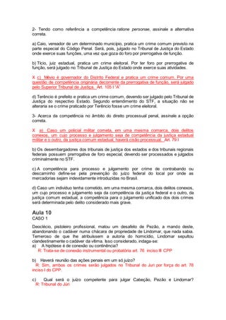2- Tendo como referência a competência ratione personae, assinale a alternativa
correta.
a) Caio, vereador de um determinado município, pratica um crime comum previsto na
parte especial do Código Penal. Será, pois, julgado no Tribunal de Justiça do Estado
onde exerce suas funções, uma vez que goza do foro por prerrogativa de função.
b) Tício, juiz estadual, pratica um crime eleitoral. Por ter foro por prerrogativa de
função, será julgado no Tribunal de Justiça do Estado onde exerce suas atividades.
X c) Mévio é governador do Distrito Federal e pratica um crime comum. Por uma
questão de competência originária decorrente da prerrogativa de função, será julgado
pelo Superior Tribunal de Justiça. Art. 105 I “A”
d) Terêncio é prefeito e pratica um crime comum, devendo ser julgado pelo Tribunal de
Justiça do respectivo Estado. Segundo entendimento do STF, a situação não se
alteraria se o crime praticado por Terêncio fosse um crime eleitoral.
3- Acerca da competência no âmbito do direito processual penal, assinale a opção
correta.
X a) Caso um policial militar cometa, em uma mesma comarca, dois delitos
conexos, um cujo processo e julgamento seja de competência da justiça estadual
militar e o outro, da justiça comum estadual, haverá cisão processual. Art. 79 I
b) Os desembargadores dos tribunais de justiça dos estados e dos tribunais regionais
federais possuem prerrogativa de foro especial, devendo ser processados e julgados
criminalmente no STF.
c) A competência para processo e julgamento por crime de contrabando ou
descaminho define-se pela prevenção do juízo federal do local por onde as
mercadorias sejam indevidamente introduzidas no Brasil.
d) Caso um indivíduo tenha cometido, em uma mesma comarca, dois delitos conexos,
um cujo processo e julgamento seja da competência da justiça federal e o outro, da
justiça comum estadual, a competência para o julgamento unificado dos dois crimes
será determinada pelo delito considerado mais grave.
Aula 10
CASO 1
Deoclécio, pistoleiro profissional, matou um desafeto de Pezão, a mando deste,
abandonando o cadáver numa chácara de propriedade de Lindomar, que nada sabia.
Temeroso de que lhe atribuíssem a autoria do homicídio, Lindomar sepultou
clandestinamente o cadáver da vítima. Isso considerado, indaga-se:
a) A hipótese é de conexão ou continência?
R: Trata-se de conexão instrumental ou probatória art. 76 inciso III CPP
b) Haverá reunião das ações penais em um só juízo?
R: Sim, ambos os crimes serão julgados no Tribunal do Juri por força do art. 78
inciso I do CPP.
c) Qual será o juízo competente para julgar Cabeção, Pezão e Lindomar?
R: Tribunal do Júri
 