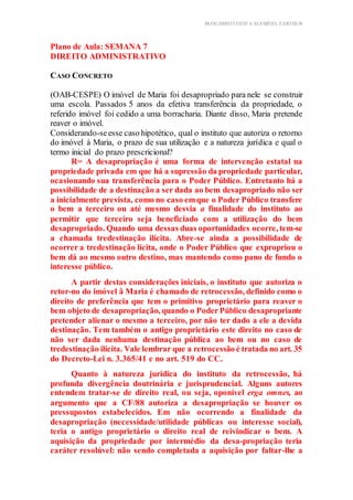 BLOG DIREITOESTA ACESSÍVEL EARTHUR
Plano de Aula: SEMANA 7
DIREITO ADMINISTRATIVO
Aplicação Prática Teórica
CASO CONCRETO
(OAB-CESPE) O imóvel de Maria foi desapropriado para nele se construir
uma escola. Passados 5 anos da efetiva transferência da propriedade, o
referido imóvel foi cedido a uma borracharia. Diante disso, Maria pretende
reaver o imóvel.
Considerando-seesse caso hipotético, qual o instituto que autoriza o retorno
do imóvel à Maria, o prazo de sua utilização e a natureza jurídica e qual o
termo inicial do prazo prescricional?
R= A desapropriação é uma forma de intervenção estatal na
propriedade privada em que há a supressão da propriedade particular,
ocasionando sua transferência para o Poder Público. Entretanto há a
possibilidade de a destinação a ser dada ao bem desapropriado não ser
a inicialmente prevista, como no caso emque o Poder Público transfere
o bem a terceiro ou até mesmo desvia a finalidade do instituto ao
permitir que terceiro seja beneficiado com a utilização do bem
desapropriado. Quando uma dessas duas oportunidades ocorre, tem-se
a chamada tredestinação ilícita. Abre-se ainda a possibilidade de
ocorrer a tredestinação lícita, onde o Poder Público que expropriou o
bem dá ao mesmo outro destino, mas mantendo como pano de fundo o
interesse público.
A partir destas considerações iniciais, o instituto que autoriza o
retor-no do imóvel â Maria é chamado de retrocessão, definido como o
direito de preferência que tem o primitivo proprietário para reaver o
bem objeto de desapropriação, quando o PoderPúblico desapropriante
pretender alienar o mesmo a terceiro, por não ter dado a ele a devida
destinação. Tem também o antigo proprietário este direito no caso de
não ser dada nenhuma destinação pública ao bem ou no caso de
tredestinação ilícita. Vale lembrar que a retrocessão é tratada no art. 35
do Decreto-Lei n. 3.365/41 e no art. 519 do CC.
Quanto à natureza jurídica do instituto da retrocessão, há
profunda divergência doutrinária e jurisprudencial. Alguns autores
entendem tratar-se de direito real, ou seja, oponível erga omnes, ao
argumento que a CF/88 autoriza a desapropriação se houver os
pressupostos estabelecidos. Em não ocorrendo a finalidade da
desapropriação (necessidade/utilidade públicas ou interesse social),
teria o antigo proprietário o direito real de reivindicar o bem. A
aquisição da propriedade por intermédio da desa-propriação teria
caráter resolúvel: não sendo completada a aquisição por faltar-lhe a
 
