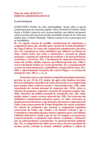 BLOG DIREITOESTA ACESSÍVEL EARTHUR
Plano de Aula: SEMANA 8
DIREITO ADMINISTRATIVO II
Aplicação Prática Teórica
CASO CONCRETO
(OAB-CESPE) Prefeito de certa municipalidade deseja saber se possui
competência para, em suaesfera, legislar sobreo Domínio Econômico. Desta
forma, o Prefeito espera de você, assessor jurídico, que elabore um parecer
sobre o assunto para que possa ou não encaminhar projeto de lei sobre esta
matéria para a Câmara Municipal. Elabore o parecer sem se preocupar com
as formalidades.
R= No vigente sistema de partilha constitucional de atribuições, a
competência quase que absoluta para atuação do Estado-Regulador é
da União Federal. No elenco da competência administrativa privativa
(art. 21), encontram-se várias atribuições que indicam essa forma de
atuar estatal. Entre eles estão a elaboração e execução de planos
nacionais e regionais de ordenação do território e de desenvolvimento
econômico e social (inc. IX); a fiscalização de operações financeiras,
como a de crédito, câmbio, seguros e previdência privada (inc. VIII); a
reserva da função relativa ao serviço postal (inc. X); a organização dos
serviços de telecomunicações, radiodifusão, energia elétrica (incs. XI e
XII); o aproveitamento energético dos cursos d’água e os serviços de
transportes (inc. XII, b, c, d e e).
O mesmo se passa comrelaçãoà competêncialegislativa privativa,
prevista no art. 22 da CF, dentro da qual estão também previstas
diversas atribuições específicasda União. Destacam-seas competências
para legislar sobre comércio exterior e interestadual (inc. VII); sobre
organização do sistema nacional de empregos (inc. XVI); sobre os
sistemas de poupança, captação e garantia da poupança popular (inc.
XIX); diretrizes da política nacional de transportes (inc. IX); sobre
jazidas, minas e outros recursos minerais (inc. XII). Em cada uma das
atribuições constitucionais privativas pouco, ou nada, resta para as
demais pessoasfederativas,o que denuncia claramente a supremacia da
União como representante do Estado-Regulador da ordem econômica.
Na relação de atribuições que formam a competência legislativa
concorrente da União, dos estados e do Distrito Federal é que a
Constituição contemploualgumas funções supletivas para estas últimas
entidades federativas. Assim é que no art. 24 compete a essas pessoas,
concorrentemente, a legislação sobre direito econômico e financeiro
(inc. I); sobre produção e consumo (inc. V); proteção do meio ambiente
(inc. VI). A competência da União, nesses casos, encerra a produção de
normas gerais, cabendo às demais entidades políticas a edição de
 
