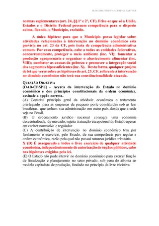 BLOG DIREITOESTA ACESSÍVEL EARTHUR
normas suplementares (art. 24, §§ 1º e 2º, CF). Frise-se que só a União,
Estados e o Distrito Federal possuem competência para o disposto
acima, ficando, o Município, excluído.
A única hipótese para que o Município possa legislar sobre
atividades relacionadas à intervenção no domínio econômico esta
prevista no art. 23 da CF, pois trata de competência administrativa
comum. Por essa competência, cabe a todas as entidades federativas,
concorrentemente, proteger o meio ambiente (inc. VI); fomentar a
produção agropecuária e organizar o abastecimento alimentar (inc.
VIII); combater as causas da pobreza e promover a integração social
dos segmentos hipossuficientes(inc. X). Desta forma, qualquer projeto
de leique verse sobre as hipótesesdo art. 23, CF,referente à intervenção
no domínio econômico não terá sua constitucionalidade atacada.
QUESTÃO OBJETIVA
(OAB-CESPE) - Acerca da intervenção do Estado no domínio
econômico e dos princípios constitucionais da ordem econômica,
assinale a opção correta.
(A) Constitui princípio geral da atividade econômica o tratamento
privilegiado para as empresas de pequeno porte constituídas sob as leis
brasileiras, que tenham sua administração em outro país, desde que a sede
seja no Brasil.
(B) O ordenamento jurídico nacional consagra uma economia
descentralizada, de mercado, sujeita à atuação excepcional do Estado apenas
em caráter normativo e regulador.
(C) A contribuição de intervenção no domínio econômico tem por
fundamento o exercício, pelo Estado, de sua competência para regular a
ordem econômica, razão pela qual não possui natureza jurídica tributária.
X (D) É assegurado a todos o livre exercício de qualquer atividade
econômica, independentemente de autorizaçãode órgãos públicos, salvo
nas hipóteses exigidas pela lei.
(E) O Estado não pode intervir no domínio econômico para exercer função
de fiscalização e planejamento no setor privado, sob pena de afronta ao
modelo capitalista de produção, fundado no princípio da livre iniciativa.
 