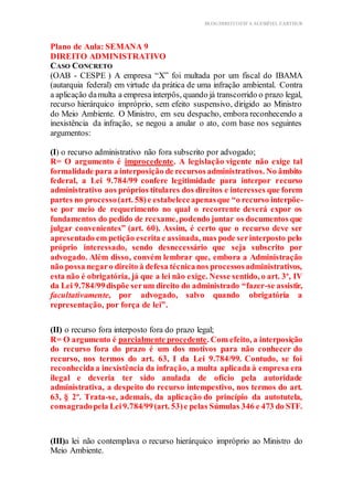 BLOG DIREITOESTA ACESSÍVEL EARTHUR
Plano de Aula: SEMANA 9
DIREITO ADMINISTRATIVO
CASO CONCRETO
(OAB - CESPE ) A empresa “X” foi multada por um fiscal do IBAMA
(autarquia federal) em virtude da prática de uma infração ambiental. Contra
a aplicação damulta a empresa interpôs, quando já transcorrido o prazo legal,
recurso hierárquico impróprio, sem efeito suspensivo, dirigido ao Ministro
do Meio Ambiente. O Ministro, em seu despacho, embora reconhecendo a
inexistência da infração, se negou a anular o ato, com base nos seguintes
argumentos:
(I) o recurso administrativo não fora subscrito por advogado;
R= O argumento é improcedente. A legislação vigente não exige tal
formalidade para a interposição de recursosadministrativos. No âmbito
federal, a Lei 9.784/99 confere legitimidade para interpor recurso
administrativo aos próprios titulares dos direitos e interesses que forem
partes no processo(art. 58)e estabeleceapenasque “o recurso interpõe-
se por meio de requerimento no qual o recorrente deverá expor os
fundamentos do pedido de reexame, podendo juntar os documentos que
julgar convenientes” (art. 60). Assim, é certo que o recurso deve ser
apresentado em petição escrita e assinada, mas pode serinterposto pelo
próprio interessado, sendo desnecessário que seja subscrito por
advogado. Além disso, convém lembrar que, embora a Administração
não possa negaro direito à defesa técnicanos processosadministrativos,
esta não é obrigatória, já que a lei não exige. Nesse sentido, o art. 3º, IV
da Lei 9.784/99dispõe serum direito do administrado “fazer-se assistir,
facultativamente, por advogado, salvo quando obrigatória a
representação, por força de lei”.
(II) o recurso fora interposto fora do prazo legal;
R= O argumento é parcialmente procedente. Com efeito, a interposição
do recurso fora do prazo é um dos motivos para não conhecer do
recurso, nos termos do art. 63, I da Lei 9.784/99. Contudo, se foi
reconhecida a inexistência da infração, a multa aplicada à empresa era
ilegal e deveria ter sido anulada de ofício pela autoridade
administrativa, a despeito do recurso intempestivo, nos termos do art.
63, § 2º. Trata-se, ademais, da aplicação do princípio da autotutela,
consagradopela Lei9.784/99(art. 53)e pelas Súmulas 346 e 473 do STF.
(III)a lei não contemplava o recurso hierárquico impróprio ao Ministro do
Meio Ambiente.
 