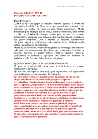 BLOG DIREITOESTA ACESSÍVEL EARTHUR
Plano de Aula: SEMANA 10
DIREITO ADMINISTRATIVO II
ica Teórica
CASO CONCRETO
(OAB-CESPE) Um grupo de policiais militares realizou a ronda em
determinado local da Zona Norte, onde praticaram delito em conluio com
traficantes da região, em razão do qual, foram denunciados. Aberta
Sindicância para apuração dos indícios, a comissão sindicante, após instruir
e colher os devidos depoimentos, opina pela abertura do processo
administrativo disciplinar para aplicação da pena de demissão com relação
aos quatro integrantes. Com a abertura do processo administrativo
disciplinar, alegam os policiais que a eles não fora dado o direito de ampla
defesa e contraditório na sindicância.
Diante do caso concreto, você como integrante da corporação e responsável
pelo processo administrativo disciplinar que puniu com demissão os
policiais, necessita de esclarecimentos sobre as seguintes questões,
considerando as correntes e legislações que tratam dos institutos da
sindicância e do Processo Administrativo disciplinar:
a) Qual é a natureza jurídica da sindicância administrativa?
b) quais as principais diferenças entre a sindicância e o processo
administrativo disciplinar?
c) Com base nas respostas anteriores, quais argumentos você apresentaria
para fundamentar o posicionamento da instituição.
R= Instaurado o processoadministrativo disciplinar não há que se
alegarmácula na fase de sindicância, porque esta apura as
irregularidades funcionais para depois fundamentar a instauração do
processopunitivo, dispensando-se a defesa do investigado nessa fase de
mero expediente investigatório. Cabívelo ato administrativo precedido
do processo regularque, baseado na fundamentação legalda punição,
determina a demissão do servidor investigado. Ressalta-seque o
procedimento de sindicância tem caráterprévio, preparatório e
inquisitório e visa instruir de elementos para a instauração do processo
administrativo disciplinar, chamado de principal. Contudo a
sindicância pode embasarou não o processo principal, já que o
processoadministrativo posterioré autônomo podendo prescindir da
sindicância. Diante do caso,não cabe aos ex-policiais arguirem
cerceamento de defesa na fase da sindicância, pois neste momento não
há acusados e sim investigados que somente assumirão esta posição no
processoadministrativo principal.
 