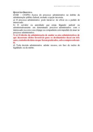 BLOG DIREITOESTA ACESSÍVEL EARTHUR
QUESTÃO OBJETIVA
(OAB – CESPE) Acerca do processo administrativo no âmbito da
administração pública federal, assinale a opção incorreta.
a) O processo administrativo pode iniciar-se de ofício ou a pedido de
interessado.
b) O servidor ou autoridade que esteja litigando judicial ou
administrativamente em determinado processo administrativo com o
interessado ou como seu cônjuge ou companheiro está impedido de atuar no
processo administrativo.
X (c) O direito da administração de anular os atos administrativos de
que decorram efeitos favoráveis para os destinatários decai em três
anos, contadosda data emque foram praticados, salvo comprovada má-
fé.
d) Toda decisão administrativa admite recurso, em face de razões de
legalidade ou de mérito.
 