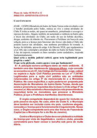 BLOG DIREITOESTA ACESSÍVEL EARTHUR
Plano de Aula: SEMANA 12
DIREITO ADMINISTRATIVO II Estrutura do Conteúdo
CASO CONCRETO
(OAB – CESPE)Moradores do bairro de Santa Tereza estão revoltados com
o barulho produzido pelos bailes, música ao vivo e outras atividades do
Clube X todas as noites, até quase ao amanhecer, perturbando o sossego e o
repouso de todos. Alegam, também, ter aumentado a violência no bairro após
o início das atividades do Clube, em razão do uso de bebida alcoólica,
drogas, acidentes de trânsito etc. Procuraram a Prefeitura em busca de uma
solução, pois se a licença para funcionar não tivesse sido dada o Clube não
poderia exercer tais atividades, mas nenhuma providência foi tomada. A
licença foi deferida, apesar do artigo 4 do Decreto XXX, que regulamentou
a Lei 444, não contemplar a atividade de clube no bairro de Santa Tereza.
À luz do exposto, tomando os fatos narrados como verdadeiros, responda
fundamentadamente.
Qual seria a medida judicial cabível, quem teria legitimidade para
propô-la e onde?
O que seria pleiteado, contra quem e com que fundamento?
R= A poluição sonora configura dano ao meio ambiente. É
também uma das hipóteses de interesse difuso, cujo conceito
se encontra no art.81,Ido Código do Consumidor.Logo,cabível
na espécie a Ação Civil Pública prevista na Lei nº 7.347/85.
Legitimados para a ação civil pública são as entidades
relacionadas no artigo 5º da mencionada lei e o Ministério
Público. No caso específico, a ação poderia ser proposta pela
Associação de Moradores do bairro Santa Tereza, desde que
exista e preencha os requisitos dos incisos I e II do artigo 5º da
mesma Lei.Não existindo a Associação(ou não preenchendoos
requisitos) terão os moradores que provocar o Ministério
Público, já que a Prefeitura manifestou desinteresse.
O órgão competente dependerá de quem for incluído no
polo passivo da ação. No caso, além do Clube X, o Município
deve também ser incluído como réu pois, conforme alegado,
concedeu a licença para funcionamento irregularmente. Nesse
caso, o Órgão competente será uma das Varas de Fazenda da
Capital (se o Município for o do Rio de Janeiro).
Contra o Municípioe o Clube deve ser pleiteadoa nulidade
da licença por vício de ilegalidade e, contra o clube, preceito
cominatório para fazer cessar o barulho sob pena de multa
diária.
 