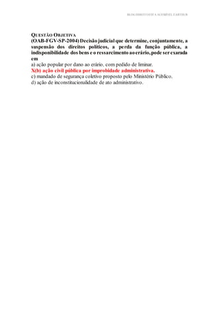 BLOG DIREITOESTA ACESSÍVEL EARTHUR
QUESTÃO OBJETIVA
(OAB-FGV-SP-2004)Decisãojudicialque determine, conjuntamente, a
suspensão dos direitos políticos, a perda da função pública, a
indisponibilidade dos bens e o ressarcimento aoerário,pode serexarada
em
a) ação popular por dano ao erário, com pedido de liminar.
X(b) ação civil pública por improbidade administrativa.
c) mandado de segurança coletivo proposto pelo Ministério Público.
d) ação de inconstitucionalidade de ato administrativo.
 