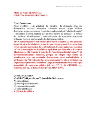 BLOG DIREITOESTA ACESSÍVEL EARTHUR
Plano de Aula: SEMANA 13
DIREITO ADMINISTRATIVO II
Estrutura do Conteúdo
licação Prática Teórica
CASO CONCRETO
(OAB-CESPE) - Lei estadual, de iniciativa de deputado, cria, em
determinada entidade autárquica, cinquenta novos cargos públicos
destinados ao provimento em comissão, sendo metade de “chefes de seção”
– destinados à chefia imediata dos diversos setores da entidade – e metade
de “analistas administrativos”, com atividades de apreciação processual
ordinária. Aprecie a juridicidade do diploma normativo.
R= A referida lei deve ser analisada sobdois aspectos.(I) Em primeiro
lugar, há vício de iniciativa, já que lei que cria cargosno Executivo deve
serde iniciativa privativa de seu Chefe (art. 61, par. primeiro, II, alínea
“a” da Constituição da República, aplicável, por simetria, a Estados e
Municípios). (II) Quanto à criação de “analistas administrativos”, há
inconstitucionalidade material, porque os cargos cuja forma de
provimento seja em comissão destinam-se, com exclusividade, a
atribuições de “direção, chefia e assessoramento”,e não a atividades de
“apreciaçãoprocessualordinária”, cujo preenchimento deve-se darpor
intermédio de concurso público (cf. art. 37, V, da CRFB/88; ver,
também, por ex., a decisão do STF na ADIN 3706).
QUESTÃO OBJETIVA
(OAB/FGV) O jurado, no Tribunal do Júri, exerce:
A) cargo efetivo.
B) função paradministrativa.
C) cargo comissionado.
D) cargo gratificado.
X (E) função pública.
 