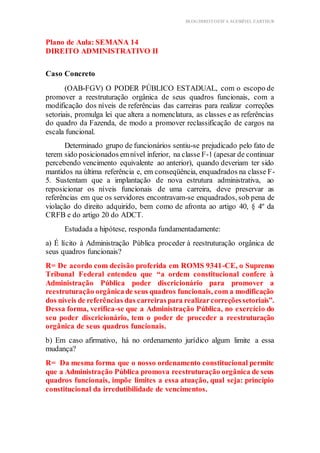 BLOG DIREITOESTA ACESSÍVEL EARTHUR
Plano de Aula: SEMANA 14
DIREITO ADMINISTRATIVO II
trutura do Conteúdo
Caso Concreto
(OAB-FGV) O PODER PÚBLICO ESTADUAL, com o escopo de
promover a reestruturação orgânica de seus quadros funcionais, com a
modificação dos níveis de referências das carreiras para realizar correções
setoriais, promulga lei que altera a nomenclatura, as classes e as referências
do quadro da Fazenda, de modo a promover reclassificação de cargos na
escala funcional.
Determinado grupo de funcionários sentiu-se prejudicado pelo fato de
terem sido posicionados emnível inferior, na classe F-1 (apesar de continuar
percebendo vencimento equivalente ao anterior), quando deveriam ter sido
mantidos na última referência e, em conseqüência, enquadrados na classe F-
5. Sustentam que a implantação de nova estrutura administrativa, ao
reposicionar os níveis funcionais de uma carreira, deve preservar as
referências em que os servidores encontravam-se enquadrados, sob pena de
violação do direito adquirido, bem como de afronta ao artigo 40, § 4º da
CRFB e do artigo 20 do ADCT.
Estudada a hipótese, responda fundamentadamente:
a) É lícito à Administração Pública proceder à reestruturação orgânica de
seus quadros funcionais?
R= De acordo com decisão proferida em ROMS 9341-CE, o Supremo
Tribunal Federal entendeu que “a ordem constitucional confere à
Administração Pública poder discricionário para promover a
reestruturação orgânicade seus quadros funcionais, com a modificação
dos níveis de referências das carreiraspara realizarcorreçõessetoriais”.
Dessa forma, verifica-se que a Administração Pública, no exercício do
seu poder discricionário, tem o poder de proceder a reestruturação
orgânica de seus quadros funcionais.
b) Em caso afirmativo, há no ordenamento jurídico algum limite a essa
mudança?
R= Da mesma forma que o nosso ordenamento constitucional permite
que a Administração Pública promova reestruturação orgânica de seus
quadros funcionais, impõe limites a essa atuação, qual seja: princípio
constitucional da irredutibilidade de vencimentos.
 