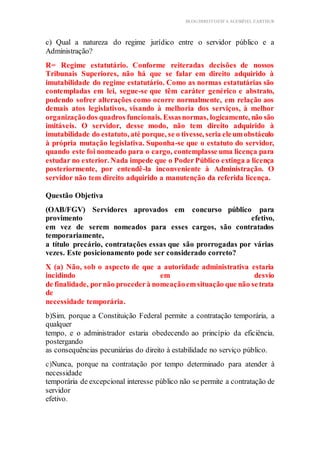 BLOG DIREITOESTA ACESSÍVEL EARTHUR
c) Qual a natureza do regime jurídico entre o servidor público e a
Administração?
R= Regime estatutário. Conforme reiteradas decisões de nossos
Tribunais Superiores, não há que se falar em direito adquirido à
imutabilidade do regime estatutário. Como as normas estatutárias são
contempladas em lei, segue-se que têm caráter genérico e abstrato,
podendo sofrer alterações como ocorre normalmente, em relação aos
demais atos legislativos, visando à melhoria dos serviços, à melhor
organizaçãodos quadros funcionais. Essasnormas, logicamente, não são
imitáveis. O servidor, desse modo, não tem direito adquirido à
imutabilidade do estatuto, até porque, se o tivesse, seria eleumobstáculo
à própria mutação legislativa. Suponha-se que o estatuto do servidor,
quando este foi nomeado para o cargo, contemplasse uma licença para
estudar no exterior. Nada impede que o PoderPúblico extinga a licença
posteriormente, por entendê-la inconveniente à Administração. O
servidor não tem direito adquirido a manutenção da referida licença.
Questão Objetiva
(OAB/FGV) Servidores aprovados em concurso público para
provimento efetivo,
em vez de serem nomeados para esses cargos, são contratados
temporariamente,
a título precário, contratações essas que são prorrogadas por várias
vezes. Este posicionamento pode ser considerado correto?
X (a) Não, sob o aspecto de que a autoridade administrativa estaria
incidindo em desvio
de finalidade, pornão procederà nomeaçãoemsituação que não setrata
de
necessidade temporária.
b)Sim, porque a Constituição Federal permite a contratação temporária, a
qualquer
tempo, e o administrador estaria obedecendo ao princípio da eficiência,
postergando
as consequências pecuniárias do direito à estabilidade no serviço público.
c)Nunca, porque na contratação por tempo determinado para atender à
necessidade
temporária de excepcional interesse público não se permite a contratação de
servidor
efetivo.
 