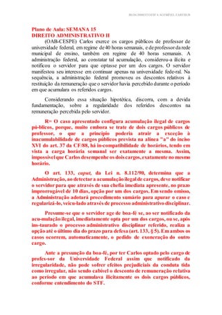 BLOG DIREITOESTA ACESSÍVEL EARTHUR
Plano de Aula: SEMANA 15
DIREITO ADMINISTRATIVO II
(OAB-CESPE) Carlos exerce os cargos públicos de professor de
universidade federal, em regime de40 horas semanais, e deprofessordarede
municipal de ensino, também em regime de 40 horas semanais. A
administração federal, ao constatar tal acumulação, considerou-a ilícita e
notificou o servidor para que optasse por um dos cargos. O servidor
manifestou seu interesse em continuar apenas na universidade fede-ral. Na
sequência, a administração federal promoveu os descontos relativos à
restituição da remuneração que o servidor havia percebido durante o período
em que acumulara os referidos cargos.
Considerando essa situação hipotética, discorra, com a devida
fundamentação, sobre a regularidade dos referidos descontos na
remuneração percebida pelo servidor.
R= O caso apresentado configura acumulação ilegal de cargos
pú-blicos, porque, muito embora se trate de dois cargos públicos de
professor, o que a princípio poderia atrair a exceção à
inacumulabilidade de cargos públicos prevista na alínea "a" do inciso
XVI do art. 37 da CF/88, há in-compatibilidade de horários, tendo em
vista a carga horária semanal ser exatamente a mesma. Assim,
impossívelque Carlos desempenhe os doiscargos,exatamente no mesmo
horário.
O art. 133, caput, da Lei n. 8.112/90, determina que a
Administração, ao detectara acumulaçãoilegalde cargos, deve notificar
o servidor para que através de sua chefia imediata apresente, no prazo
improrrogável de 10 dias, opção por um dos cargos. Em sendo omisso,
a Administração adotará procedimento sumário para apurar o caso e
regularizá-lo, veicu-lado através de processo administrativo disciplinar.
Presume-se que o servidor age de boa-fé se, ao ser notificado da
acu-mulação ilegal, imediatamente opta por um dos cargos, ou se, após
ins-taurado o processo administrativo disciplinar referido, realiza a
opção até o último dia do prazo para defesa (art. 133, § 5). Em ambos os
casos ocorrem, automaticamente, o pedido de exoneração do outro
cargo.
Ante a presunção da boa-fé, por ter Carlos optado pelo cargo de
profes-sor da Universidade Federal assim que notificado da
irregularidade, não pode sofrer efeitos prejudiciais da conduta tida
como irregular, não sendo cabível o desconto de remuneração relativa
ao período em que acumulava ilicitamente os dois cargos públicos,
conforme entendimento do STF.
 