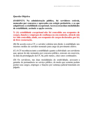 BLOG DIREITOESTA ACESSÍVEL EARTHUR
Questão Objetiva
(OAB/FGV) Na administração pública, há servidores estáveis,
nomeados por concurso e aprovados em estágio probatório, e os que
adquiriram a estabilidade excepcional. Acercacessasduas modalidades
de estabilidade, assinale a opção correta.
X (A) estabilidade excepcional não foi concedida aos ocupantes de
cargos, funções e empregos de confiança ou em comissão, além de não
ter sido concedida, ainda, aos ocupantes de cargos declarados, por lei,
de livre exoneração.
(B) De acordo com a CF, o servidor celetista tem direito à estabilidade nos
mesmos moldes do servidor nomeado para cargo de provimento efetivo.
(C) A CF reconheceutanto a estabilidade quanto a efetividade aos servidores
que, apesar de não nomeados por concurso público, estavam em exercício,
na data da promulgação da CF, há, pelo menos, cinco anos continuados.
(D) Os servidores, nas duas modalidades de estabi-lidade, possuem a
garantia de permanência no serviço público, de modo que somente podem
perder seus cargos, empregos e funções por sentença judicial transitada em
julgado.
 