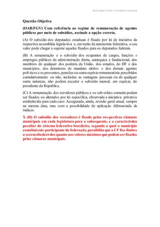 BLOG DIREITOESTA ACESSÍVEL EARTHUR
Questão Objetiva
(OAB/FGV) Com referência ao regime de remuneração de agentes
públicos por meio de subsídios, assinale a opção correta.
(A) O subsídio dos deputados estaduais é fixado por lei de iniciativa da
respectiva assembléia legisla-tiva e, em razão da autonomia federativa, o seu
valor pode chegar a superar aqueles fixados para os deputados federais.
(B) A remuneração e o subsídio dos ocupantes de cargos, funções e
empregos públicos da admi-nistração direta, autárquica e fundacional, dos
membros de qualquer dos poderes da União, dos estados, do DF e dos
municípios, dos detentores de mandato eletivo e dos demais agentes
polí-ticos e os proventos, pensões ou outra espécie remuneratória percebidos
cumulativamente ou não, incluídas as vantagens pessoais ou de qualquer
outra natureza, não podem exceder o subsídio mensal, em espécie, do
presidente da República.
(C) A remuneração dos servidores públicos e os sub-sídios somente podem
ser fixados ou alterados por lei específica, observada a iniciativa privativa
estabelecida para cada caso. Assegurada, ainda, revisão geral anual, sempre
na mesma data, mas com a possibilidade de aplicação diferenciada de
índices.
X (D) O subsídio dos vereadores é fixado pelas res-pectivas câmaras
municipais em cada legislatura para a subsequente, e a característica
peculiar do sistema federativo brasileiro, segundo a qual o município
constituiente participante da federação,possibilita que a CF fixe limites
a seremobedeci-dos quanto aos valores máximos que podem serfixados
pelas câmaras municipais.
 