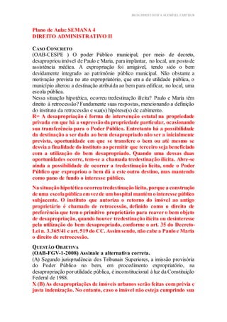 BLOG DIREITOESTA ACESSÍVEL EARTHUR
Plano de Aula: SEMANA 4
DIREITO ADMINISTRATIVO II Tema
ação Prática Teórica
CASO CONCRETO
(OAB-CESPE ) O poder Público municipal, por meio de decreto,
desapropriouimóvel de Paulo e Maria, para implantar, no local, um posto de
assistência médica. A expropriação foi amigável, tendo sido o bem
devidamente integrado ao patrimônio público municipal. Não obstante a
motivação prevista no ato expropriatório, que era a de utilidade pública, o
município alterou a destinação atribuída ao bem para edificar, no local, uma
escola pública.
Nessa situação hipotética, ocorreu tredestinação ilícita? Paulo e Maria têm
direito à retrocessão? Fundamente suas respostas, mencionando a definição
do instituto da retrocessão e sua(s) hipótese(s) de cabimento.
R= A desapropriação é forma de intervenção estatal na propriedade
privada em que há a supressão da propriedade particular, ocasionando
sua transferência para o Poder Público. Entretanto há a possibilidade
da destinação a ser dada ao bem desapropriado não ser a inicialmente
prevista, oportunidade em que se transfere o bem ou até mesmo se
desvia a finalidade do instituto ao permitir que terceiro seja beneficiado
com a utilização do bem desapropriado. Quando uma dessas duas
oportunidades ocorre, tem-se a chamada tredestinação ilícita. Abre-se
ainda a possibilidade de ocorrer a tredestinação lícita, onde o Poder
Público que expropriou o bem dá a este outro destino, mas mantendo
como pano de fundo o interesse público.
Na situação hipotética ocorreutredestinação lícita, porque a construção
de uma escolapública emvezde um hospital mantém o interesse público
subjacente. O instituto que autoriza o retorno do imóvel ao antigo
proprietário é chamado de retrocessão, definido como o direito de
preferência que tem o primitivo proprietário para reaver o bem objeto
de desapropriação, quando houver tredestinação ilícita ou desinteresse
pela utilização do bem desapropriado, conforme o art. 35 do Decreto-
Lei n. 3.365/41 e art. 519 do CC. Assim sendo, não cabe a Paulo e Maria
o direito de retrocessão.
QUESTÃO OBJETIVA
(OAB-FGV-1-2008) Assinale a alternativa correta.
(A) Segundo jurisprudência dos Tribunais Superiores, a imissão provisória
do Poder Público no bem, em procedimento expropriatório, na
desapropriação porutilidade pública, é inconstitucional à luz da Constituição
Federal de 1988.
X (B) As desapropriações de imóveis urbanos serão feitas com prévia e
justa indenização. No entanto, caso o imóvel não esteja cumprindo sua
 