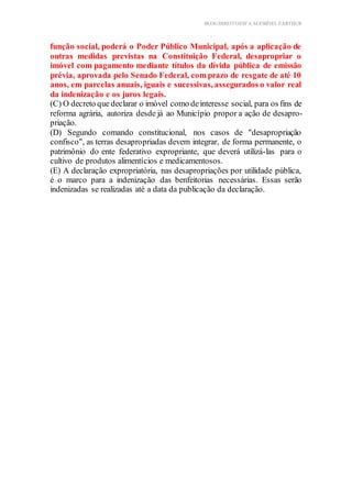 BLOG DIREITOESTA ACESSÍVEL EARTHUR
função social, poderá o Poder Público Municipal, após a aplicação de
outras medidas previstas na Constituição Federal, desapropriar o
imóvel com pagamento mediante títulos da dívida pública de emissão
prévia, aprovada pelo Senado Federal, com prazo de resgate de até 10
anos, em parcelas anuais, iguais e sucessivas, assegurados o valor real
da indenização e os juros legais.
(C) O decreto que declarar o imóvel como deinteresse social, para os fins de
reforma agrária, autoriza desde já ao Município propor a ação de desapro-
priação.
(D) Segundo comando constitucional, nos casos de "desapropriação
confisco", as terras desapropriadas devem integrar, de forma permanente, o
patrimônio do ente federativo expropriante, que deverá utilizá-las para o
cultivo de produtos alimentícios e medicamentosos.
(E) A declaração expropriatória, nas desapropriações por utilidade pública,
é o marco para a indenização das benfeitorias necessárias. Essas serão
indenizadas se realizadas até a data da publicação da declaração.
 