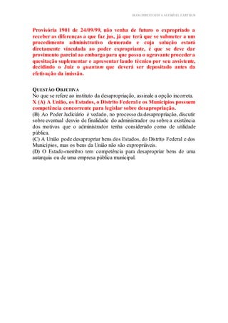 BLOG DIREITOESTA ACESSÍVEL EARTHUR
Provisória 1901 de 24/09/99, não venha de futuro o expropriado a
receber as diferenças a que faz jus, já que terá que se submeter a um
procedimento administrativo demorado e cuja solução estará
diretamente vinculada ao poder expropriante, é que se deve dar
provimento parcial ao embargo para que possa o agravante procedera
quesitação suplementar e apresentar laudo técnico por seu assistente,
decidindo o Juiz o quantum que deverá ser depositado antes da
efetivação da imissão.
QUESTÃO OBJETIVA
No que se refere ao instituto da desapropriação, assinale a opção incorreta.
X (A) A União, os Estados, o Distrito Federal e os Municípios possuem
competência concorrente para legislar sobre desapropriação.
(B) Ao Poder Judiciário é vedado, no processo da desapropriação, discutir
sobre eventual desvio de finalidade do administrador ou sobre a existência
dos motivos que o administrador tenha considerado como de utilidade
pública.
(C) A União pode desapropriar bens dos Estados, do Distrito Federal e dos
Municípios, mas os bens da União não são expropriáveis.
(D) O Estado-membro tem competência para desapropriar bens de uma
autarquia ou de uma empresa pública municipal.
 