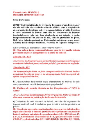 BLOG DIREITOESTA ACESSÍVEL EARTHUR
Plano de Aula: SEMANA 6
DIREITO ADMINISTRATIVO
Aplicação Prática Teórica
CASO CONCRETO
(OAB-FGV) Um latifundiário teve parte de sua propriedade rural, por
ele não utilizada, declarada de utilidade pública, com o propósito de
desapropriação. Publicado o decreto expropriatório, a União depositou
o valor cadastral do imóvel para fins de lançamento de imposto
territorial rural, cujo valor fora atualizado no ano anterior, e pediu,
independentemente da citação do réu, imissão provisória na posse.
Deferida a imissão, pretendeu a União registro da terra em seu nome.
Em face dessa situação hipotética, responda as seguintes indagações:
a)São devidos, ao expropriado, juros compensatórios?
R= Sim, cabem juros compensatórios em caso de ter havido imissão
provisória na posse, computando-se a partir da imissão.
Súmula 164 - STF
No processo de desapropriação, sãodevidosjuros compensatórios desde a
antecipadaimissãode posse, ordenada pelojuiz, por motivo de urgência.
Súmula 69 - STJ
Na desapropriação direta, os juros compensatórios são devidos desde a
antecipada imissão na posse e, na desapropriação indireta, a partir da
efetiva ocupação do imóvel.
b) O poder público deve intentar a ação expropriatória no prazo de até dois
anos, contados da expedição do decreto expropriatório?
R= Cuida-se de matéria disposta na Lei Complementar nº 76/93, in
verbis:
Art. 3º. A ação de desapropriação deverá ser proposta dentro do prazo de
dois anos, contado da publicação do decreto declaratório.
c) O depósito do valor cadastral do imóvel, para fins de lançamento de
imposto territorial rural, é insuficiente para permitir a imissão provisória na
posse?
R= Não ofende a garantia constitucionalda justa e prévia indenização a
regra que autoriza a imissão provisória do expropriante na posse do
imóvel, mediante o depósito de seuvalor cadastral(Lei 3365/41, art. 15,
§ 1º, c). Entendimento consolidado do STF, que prevalece em face da
CF/88. Precedentes citados:RE 116409-RJ (RTJ 126/854);RE 191661-
 