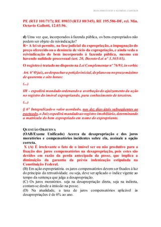 BLOG DIREITOESTA ACESSÍVEL EARTHUR
PE (RTJ 101/717); RE 89033 (RTJ 88/345). RE 195.586-DF, rel. Min.
Octavio Gallotti, 12.03.96.
d) Uma vez que, incorporados à fazenda pública, os bens expropriados não
podem ser objeto de reivindicação?
R= A lei só permite, na fase judicial da expropriação, a impugnação do
preço oferecido ou a denúncia de vício da expropriação, e ainda veda a
reivindicação do bem incorporado à fazenda pública, mesmo em
havendo nulidade processual (art. 20, Decreto-Lei nº 3.365/41).
O registro é tratado no disposto na Lei Complementarnº 76/93, inverbis:
Art. 6º O juiz, aodespachara petiçãoinicial, deplanoou noprazomáximo
de quarenta e oito horas:
(...)
III - expedirá mandado ordenando a averbação do ajuizamento da ação
no registro do imóvel expropriando, para conhecimento de terceiros.
(...)
§ 6° Integralizado o valor acordado, nos dez dias úteis subseqüentes ao
pactuado, o Juizexpedirá mandadoao registro imobiliário, determinando
a matrícula do bem expropriado em nome do expropriante.
QUESTÃO OBJETIVA
(OAB/Exame Unificado) Acerca da desapropriação e dos juros
moratórios e compensatórios incidentes sobre ela, assinale a opção
correta.
X (A) É irrelevante o fato de o imóvel ser ou não produtivo para a
fixação dos juros compensatórios na desapropriação, pois estes são
devidos em razão da perda antecipada da posse, que implica a
diminuição da garantia da prévia indenização estipulada na
Constituição Federal.
(B) Em ação expropriatória. os juros compensatórios devem serfixados à luz
do principio da retroatividade. ou seja, deve ser aplicado o índice vigente ao
tempo da sentença que julga a desapropriação.
(C) Os juros moratórios. seja na desapropriação direta, seja na indireta,
contam-se desde a imissão na posse.
(D) Na atualidade, a taxa de juros compensatórios aplicável às
desapropriações é de 6% ao ano.
 