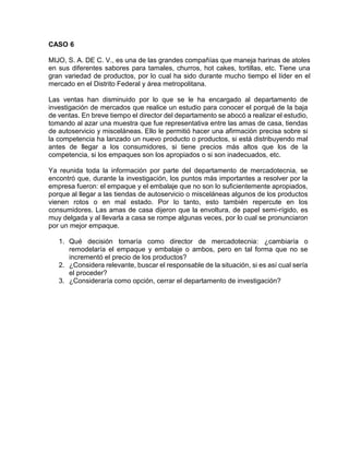 CASO 6
MIJO, S. A. DE C. V., es una de las grandes compañías que maneja harinas de atoles
en sus diferentes sabores para tamales, churros, hot cakes, tortillas, etc. Tiene una
gran variedad de productos, por lo cual ha sido durante mucho tiempo el líder en el
mercado en el Distrito Federal y área metropolitana.
Las ventas han disminuido por lo que se le ha encargado al departamento de
investigación de mercados que realice un estudio para conocer el porqué de la baja
de ventas. En breve tiempo el director del departamento se abocó a realizar el estudio,
tomando al azar una muestra que fue representativa entre las amas de casa, tiendas
de autoservicio y misceláneas. Ello le permitió hacer una afirmación precisa sobre si
la competencia ha lanzado un nuevo producto o productos, si está distribuyendo mal
antes de llegar a los consumidores, si tiene precios más altos que los de la
competencia, si los empaques son los apropiados o si son inadecuados, etc.
Ya reunida toda la información por parte del departamento de mercadotecnia, se
encontró que, durante la investigación, los puntos más importantes a resolver por la
empresa fueron: el empaque y el embalaje que no son lo suficientemente apropiados,
porque al llegar a las tiendas de autoservicio o misceláneas algunos de los productos
vienen rotos o en mal estado. Por lo tanto, esto también repercute en los
consumidores. Las amas de casa dijeron que la envoltura, de papel semi-rígido, es
muy delgada y al llevarla a casa se rompe algunas veces, por lo cual se pronunciaron
por un mejor empaque.
1. Qué decisión tomaría como director de mercadotecnia: ¿cambiaría o
remodelaría el empaque y embalaje o ambos, pero en tal forma que no se
incrementó el precio de los productos?
2. ¿Considera relevante, buscar el responsable de la situación, si es así cual sería
el proceder?
3. ¿Consideraría como opción, cerrar el departamento de investigación?
 