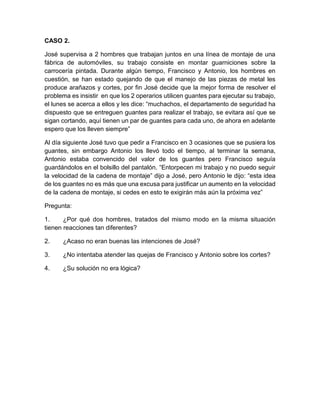 CASO 2.
José supervisa a 2 hombres que trabajan juntos en una línea de montaje de una
fábrica de automóviles, su trabajo consiste en montar guarniciones sobre la
carrocería pintada. Durante algún tiempo, Francisco y Antonio, los hombres en
cuestión, se han estado quejando de que el manejo de las piezas de metal les
produce arañazos y cortes, por fin José decide que la mejor forma de resolver el
problema es insistir en que los 2 operarios utilicen guantes para ejecutar su trabajo,
el lunes se acerca a ellos y les dice: “muchachos, el departamento de seguridad ha
dispuesto que se entreguen guantes para realizar el trabajo, se evitara así que se
sigan cortando, aquí tienen un par de guantes para cada uno, de ahora en adelante
espero que los lleven siempre”
Al día siguiente José tuvo que pedir a Francisco en 3 ocasiones que se pusiera los
guantes, sin embargo Antonio los llevó todo el tiempo, al terminar la semana,
Antonio estaba convencido del valor de los guantes pero Francisco seguía
guardándolos en el bolsillo del pantalón. “Entorpecen mi trabajo y no puedo seguir
la velocidad de la cadena de montaje” dijo a José, pero Antonio le dijo: “esta idea
de los guantes no es más que una excusa para justificar un aumento en la velocidad
de la cadena de montaje, si cedes en esto te exigirán más aún la próxima vez”
Pregunta:
1. ¿Por qué dos hombres, tratados del mismo modo en la misma situación
tienen reacciones tan diferentes?
2. ¿Acaso no eran buenas las intenciones de José?
3. ¿No intentaba atender las quejas de Francisco y Antonio sobre los cortes?
4. ¿Su solución no era lógica?
 