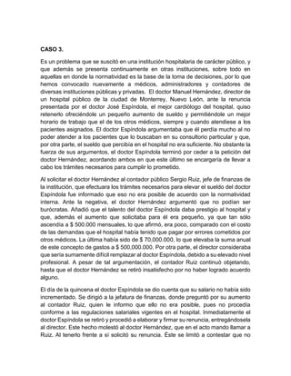 CASO 3.
Es un problema que se suscitó en una institución hospitalaria de carácter público, y
que además se presenta continuamente en otras instituciones, sobre todo en
aquellas en donde la normatividad es la base de la toma de decisiones, por lo que
hemos convocado nuevamente a médicos, administradores y contadores de
diversas instituciones públicas y privadas. El doctor Manuel Hernández, director de
un hospital público de la ciudad de Monterrey, Nuevo León, ante la renuncia
presentada por el doctor José Espíndola, el mejor cardiólogo del hospital, quiso
retenerlo ofreciéndole un pequeño aumento de sueldo y permitiéndole un mejor
horario de trabajo que el de los otros médicos, siempre y cuando atendiese a los
pacientes asignados. El doctor Espíndola argumentaba que él perdía mucho al no
poder atender a los pacientes que lo buscaban en su consultorio particular y que,
por otra parte, el sueldo que percibía en el hospital no era suficiente. No obstante la
fuerza de sus argumentos, el doctor Espíndola terminó por ceder a la petición del
doctor Hernández, acordando ambos en que este último se encargaría de llevar a
cabo los trámites necesarios para cumplir lo prometido.
Al solicitar el doctor Hernández al contador público Sergio Ruiz, jefe de finanzas de
la institución, que efectuara los trámites necesarios para elevar el sueldo del doctor
Espíndola fue informado que eso no era posible de acuerdo con la normatividad
interna. Ante la negativa, el doctor Hernández argumentó que no podían ser
burócratas. Añadió que el talento del doctor Espíndola daba prestigio al hospital y
que, además el aumento que solicitaba para él era pequeño, ya que tan sólo
ascendía a $ 500.000 mensuales, lo que afirmó, era poco, comparado con el costo
de las demandas que el hospital había tenido que pagar por errores cometidos por
otros médicos. La última había sido de $ 70,000.000, lo que elevaba la suma anual
de este concepto de gastos a $ 500,000.000. Por otra parte, el director consideraba
que sería sumamente difícil remplazar al doctor Espíndola, debido a su elevado nivel
profesional. A pesar de tal argumentación, el contador Ruiz continuó objetando,
hasta que el doctor Hernández se retiró insatisfecho por no haber logrado acuerdo
alguno.
El día de la quincena el doctor Espíndola se dio cuenta que su salario no había sido
incrementado. Se dirigió a la jefatura de finanzas, donde preguntó por su aumento
al contador Ruiz, quien le informo que ello no era posible, pues no procedía
conforme a las regulaciones salariales vigentes en el hospital. Inmediatamente el
doctor Espíndola se retiró y procedió a elaborar y firmar su renuncia, entregándosela
al director. Este hecho molestó al doctor Hernández, que en el acto mando llamar a
Ruiz. Al tenerlo frente a sí solicitó su renuncia. Éste se limitó a contestar que no
 