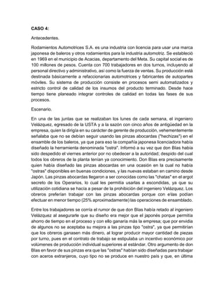 CASO 4:
Antecedentes.
Rodamientos Automotrices S.A. es una industria con licencia para usar una marca
japonesa de baleros y otros rodamientos para la industria automotriz. Se estableció
en 1969 en el municipio de Acacias, departamento del Meta. Su capital social es de
100 millones de pesos. Cuenta con 700 trabajadores en dos turnos, incluyendo al
personal directivo y administrativo, así como la fuerza de ventas. Su producción está
destinada básicamente a refaccionarias automotrices y fabricantes de autopartes
móviles. Su sistema de producción consiste en procesos semi automatizados y
estricto control de calidad de los insumos del producto terminado. Desde hace
tiempo tiene planeado integrar controles de calidad en todas las fases de sus
procesos.
Escenario.
En una de las juntas que se realizaban los lunes de cada semana, el ingeniero
Velázquez, egresado de la USTA y a la sazón con cinco años de antigüedad en la
empresa, quien la dirigía en su carácter de gerente de producción, vehementemente
señalaba que no se debían seguir usando las pinzas abocardas ("hechizas") en el
ensamble de los baleros, ya que para eso la compañía japonesa licenciadora había
diseñado la herramienta denominada "ostra". Informó a su vez que don BIas había
sido despedido el viernes anterior por no obedecer a la autoridad; despido del cual
todos los obreros de la planta tenían ya conocimiento. Don BIas era precisamente
quien había diseñado las pinzas abocardas en una ocasión en la cual no había
"ostras" disponibles en buenas condiciones, y las nuevas estaban en camino desde
Japón. Las pinzas abocardas llegaron a ser conocidas como las "chatas" en el argot
secreto de los Operarios, lo cual les permitía usarlas a escondidas, ya que su
utilización cotidiana se hacía a pesar de la prohibición del ingeniero Velázquez. Los
obreros preferían trabajar con las pinzas abocardas porque con elas podían
efectuar en menor tiempo (25% aproximadamente) las operaciones de ensamblado.
Entre los trabajadores se corría el rumor de que don BIas había retado al ingeniero
Velázquez al asegurarle que su diseño era mejor que el japonés porque permitía
ahorro de tiempo en el proceso y con ello ganaría más la empresa; que por envidia
de algunos no se aceptaba su mejora a las pinzas tipo "ostra", ya que permitirían
que los obreros ganasen más dinero, al lograr producir mayor cantidad de piezas
por turno, pues en el contrato de trabajo se estipulaba un incentivo económico por
volúmenes de producción individual superiores al estándar. Otro argumento de don
BIas en favor de sus pinzas era que las "ostras" habían sido diseñadas para trabajar
con aceros extranjeros, cuyo tipo no se produce en nuestro país y que, en última
 
