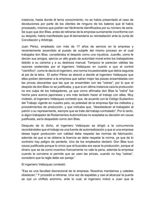 instancia, hasta donde él tenía conocimiento, no se había presentado el caso de
devoluciones por parte de los clientes de ninguno de los baleros que él había
procesado, mismos que podían ser fácilmente identificados por su número de serie.
Se supo que don BIas, antes de retirarse de la empresa sumamente inconforme con
su despido, había manifestado que él demandaría su reinstalación ante la Junta de
Conciliación y Arbitraje.
Juan Pérez, empleado con más de 17 años de servicio en la empresa y
recientemente ascendido al puesto de subjefe del mismo proceso en el cual
trabajaba don BIas, consideraba el despido como una injusticia. Juanillo, como le
decían sus amigos, ejercía un alto grado de autoridad moral entre los trabajadores
debido a su carisma y a su destreza manual. Tampoco le parecían válidas las
razones sostenidas por el ingeniero Velázquez en cuanto a que el control
"científico", como le decía el ingeniero, era norma incuestionable que debía seguirse
al pie de la letra. El señor Pérez se atrevió a decirle al ingeniero Velázquez que
ellos podían demostrar a la empresa que salían mejor las piezas ensambladas con
las pinzas abocardas que las que se ensamblan con las "ostras", por lo que el
despido de don BIas no se justificaba, y que si en última instancia caía la producción
no era culpa de los trabajadores, ya que corno afirmaba don BIas la "ostra" fue
hecha para aceros japoneses y era más tardado hacer el trabajo con ellas, Muy
molesto, el ingeniero Velázquez contestó que, de acuerdo con la Código Sustantivo
del Trabajo vigente en nuestro país, es potestad de la empresa fijar los métodos y
procedimientos de producción, y que indicaba que, "desobedecer el trabajador al
patrón o su representante, siempre que se trate del trabajo contratado", Por lo tanto,
si algún trabajador de Rodamientos Automotrices no aceptaba su decisión sin causa
justificada, sería despedido corno don BIas.
Después de lo dicho, el ingeniero Velázquez se dirigió a la concurrencia
recordándoles que el trabajo es una fuente de autorrealización y que si una empresa
desea lograr producción con calidad debe respetar las normas de fabricación,
además de que si se obtiene la licencia se debe respetar la norma, ya que de lo
contrario hay peligro de perderla, Uno de los empleados declaró: Don Blas tuvo
causa justificada porque lo único que el buscaba era sacar la producción, porque el
dinero que se da como incentivo francamente no vale la pena, además la empresa
cuando le conviene si permite que se usen las pinzas, cuando no hay “ostras”,
considero que la regla debe ser pareja.”
El ingeniero Velázquez contestó:
"Esa es una facultad discrecional de la empresa. Nosotros mandamos y ustedes
obedecen," Y procedió a retirarse. Una vez de espaldas y casi al alcanzar la puerta
se oyó un chiflido anónimo, ante lo cual, el ingeniero indicó a Juan que le
 
