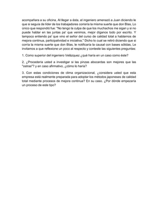 acompañara a su oficina, Al llegar a ésta, el ingeniero amenazó a Juan diciendo le
que si seguía de líder de los trabajadores correría la misma suerte que don BIas, Lo
único que respondió fue: "No tengo la culpa de que los muchachos me sigan y si no
puede hablar en las juntas pa' que venimos, mejor díganos todo por escrito. Y
tampoco entiendo pa' que vino el señor del curso de calidad total a hablarnos de
mejora continua, participatividad e iniciativa," Dicho lo cual se retiró diciendo que si
corría la misma suerte que don BIas, le notificaría la causal con bases sólidas, Le
invitamos a que reflexione un poco al respecto y conteste las siguientes preguntas:
1. Como superior del ingeniero Velázquez ¿qué haría en un caso como éste?
2, ¿Procedería usted a investigar si las pinzas abocardas son mejores que las
"ostras"? y en caso afirmativo, ¿cómo lo haría?
3. Con estas condiciones de clima organizacional, ¿considera usted que esta
empresa está realmente preparada para adoptar los métodos japoneses de calidad
total mediante procesos de mejora continua? En su caso. ¿Por dónde empezaría
un proceso de este tipo?
 