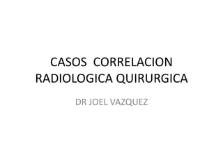 CASOS CORRELACION
RADIOLOGICA QUIRURGICA
DR JOEL VAZQUEZ
 