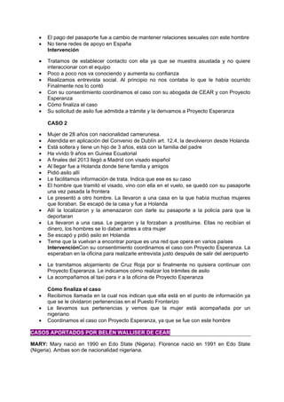  El pago del pasaporte fue a cambio de mantener relaciones sexuales con este hombre
 No tiene redes de apoyo en España
Intervención
 Tratamos de establecer contacto con ella ya que se muestra asustada y no quiere
interaccionar con el equipo
 Poco a poco nos va conociendo y aumenta su confianza
 Realizamos entrevista social. Al principio no nos contaba lo que le había ocurrido
Finalmente nos lo contó
 Con su consentimiento coordinamos el caso con su abogada de CEAR y con Proyecto
Esperanza
 Cómo finaliza el caso
 Su solicitud de asilo fue admitida a trámite y la derivamos a Proyecto Esperanza
CASO 2
 Mujer de 28 años con nacionalidad camerunesa.
 Atendida en aplicación del Convenio de Dublín art. 12.4, la devolvieron desde Holanda
 Está soltera y tiene un hijo de 3 años, está con la familia del padre
 Ha vivido 9 años en Guinea Ecuatorial
 A finales del 2013 llegó a Madrid con visado español
 Al llegar fue a Holanda donde tiene familia y amigos
 Pidió asilo allí
 Le facilitamos información de trata. Indica que ese es su caso
 El hombre que tramitó el visado, vino con ella en el vuelo, se quedó con su pasaporte
una vez pasada la frontera
 Le presentó a otro hombre. La llevaron a una casa en la que había muchas mujeres
que lloraban. Se escapó de la casa y fue a Holanda
 Allí la localizaron y la amenazaron con darle su pasaporte a la policía para que la
deportaran
 La llevaron a una casa. Le pegaron y la forzaban a prostituirse. Ellas no recibían el
dinero, los hombres se lo daban antes a otra mujer
 Se escapó y pidió asilo en Holanda
 Teme que la vuelvan a encontrar porque es una red que opera en varios países
IntervenciónCon su consentimiento coordinamos el caso con Proyecto Esperanza. La
esperaban en la oficina para realizarle entrevista justo después de salir del aeropuerto
 Le tramitamos alojamiento de Cruz Roja por si finalmente no quisiera continuar con
Proyecto Esperanza. Le indicamos cómo realizar los trámites de asilo
 La acompañamos al taxi para ir a la oficina de Proyecto Esperanza
Cómo finaliza el caso
 Recibimos llamada en la cual nos indican que ella está en el punto de información ya
que se le olvidaron pertenencias en el Puesto Fronterizo
 Le llevamos sus pertenencias y vemos que la mujer está acompañada por un
nigeriano
 Coordinamos el caso con Proyecto Esperanza, ya que se fue con este hombre
CASOS APORTADOS POR BELÉN WALLISER DE CEAR
MARY: Mary nació en 1990 en Edo State (Nigeria). Florence nació en 1991 en Edo State
(Nigeria). Ambas son de nacionalidad nigeriana.
 