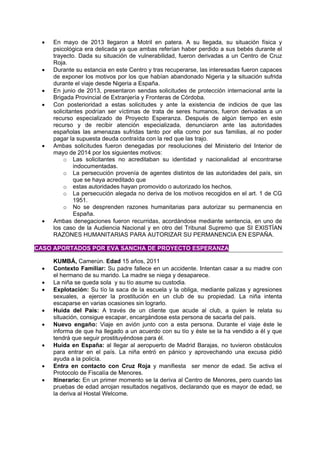  En mayo de 2013 llegaron a Motril en patera. A su llegada, su situación física y
psicológica era delicada ya que ambas referían haber perdido a sus bebés durante el
trayecto. Dada su situación de vulnerabilidad, fueron derivadas a un Centro de Cruz
Roja.
 Durante su estancia en este Centro y tras recuperarse, las interesadas fueron capaces
de exponer los motivos por los que habían abandonado Nigeria y la situación sufrida
durante el viaje desde Nigeria a España.
 En junio de 2013, presentaron sendas solicitudes de protección internacional ante la
Brigada Provincial de Extranjería y Fronteras de Córdoba.
 Con posterioridad a estas solicitudes y ante la existencia de indicios de que las
solicitantes podrían ser víctimas de trata de seres humanos, fueron derivadas a un
recurso especializado de Proyecto Esperanza. Después de algún tiempo en este
recurso y de recibir atención especializada, denunciaron ante las autoridades
españolas las amenazas sufridas tanto por ella como por sus familias, al no poder
pagar la supuesta deuda contraída con la red que las trajo.
 Ambas solicitudes fueron denegadas por resoluciones del Ministerio del Interior de
mayo de 2014 por los siguientes motivos:
o Las solicitantes no acreditaban su identidad y nacionalidad al encontrarse
indocumentadas.
o La persecución provenía de agentes distintos de las autoridades del país, sin
que se haya acreditado que
o estas autoridades hayan promovido o autorizado los hechos.
o La persecución alegada no deriva de los motivos recogidos en el art. 1 de CG
1951.
o No se desprenden razones humanitarias para autorizar su permanencia en
España.
 Ambas denegaciones fueron recurridas, acordándose mediante sentencia, en uno de
los caso de la Audiencia Nacional y en otro del Tribunal Supremo que SI EXISTÍAN
RAZONES HUMANITARIAS PARA AUTORIZAR SU PERMANENCIA EN ESPAÑA.
CASO APORTADOS POR EVA SANCHA DE PROYECTO ESPERANZA
KUMBÁ, Camerún. Edad 15 años, 2011
 Contexto Familiar: Su padre fallece en un accidente. Intentan casar a su madre con
el hermano de su marido. La madre se niega y desaparece.
 La niña se queda sola y su tío asume su custodia.
 Explotación: Su tío la saca de la escuela y la obliga, mediante palizas y agresiones
sexuales, a ejercer la prostitución en un club de su propiedad. La niña intenta
escaparse en varias ocasiones sin lograrlo.
 Huida del País: A través de un cliente que acude al club, a quien le relata su
situación, consigue escapar, encargándose esta persona de sacarla del país.
 Nuevo engaño: Viaje en avión junto con a esta persona. Durante el viaje éste le
informa de que ha llegado a un acuerdo con su tío y éste se la ha vendido a él y que
tendrá que seguir prostituyéndose para él.
 Huída en España: al llegar al aeropuerto de Madrid Barajas, no tuvieron obstáculos
para entrar en el país. La niña entró en pánico y aprovechando una excusa pidió
ayuda a la policía.
 Entra en contacto con Cruz Roja y manifiesta ser menor de edad. Se activa el
Protocolo de Fiscalía de Menores.
 Itinerario: En un primer momento se la deriva al Centro de Menores, pero cuando las
pruebas de edad arrojan resultados negativos, declarando que es mayor de edad, se
la deriva al Hostal Welcome.
 