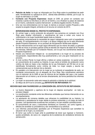  Petición de Asilo: la mujer es informada por Cruz Roja sobre la posibilidad de pedir
asilo, formalizando su solicitud en 2012 , siendo ésta admitida a trámite, por lo que la
mujer es derivada a un CAR.
 Contacto con Proyecto Esperanza: desde el CAR, se ponen en contacto con
nosotras cuando la niña lleva un año en el Centro y va a finalizar su plazo de estancia
en el mismo, solicitando nuestra intervención (a efectos legales tendría 18 años).
 Una vez nos entrevistamos con la mujer, le damos a conocer nuestro Proyecto y ella
acepta la acogida integral, entrando en el recurso en octubre de 2013.
INTERVENCION DESDE EL PROYECTO ESPERANZA:
 En primer lugar y como protocolo de actuación nos ponemos en contacto con Cruz
Roja para recabar información y coordinarnos de cara a evitar una nueva re
victimización a la mujer haciéndole repetir toda su historia.
 Valoramos conjuntamente la necesidad de seguir trabajando para nutrir el expediente
de asilo. El acompañamiento a la mujer y el apoyo integral que se le está ofreciendo
desde Proyecto Esperanza en su proceso de recuperación facilita este objetivo.
 En las intervenciones con la mujer sigue afirmando que es menor de edad y a petición
de ella se inicia un proceso judicial contra el decreto de mayoría de edad de la Fiscalía
de menores, liderado por la Fundación Raíces, con la que nos coordinamos desde el
Proyecto Esperanza.
 Desde una intervención Integral se va acompañando a la mujer en su proceso de
recuperación, respondiendo ella muy positivamente y con una gran implicación en su
proceso.
 A nivel Jurídico Penal, la mujer afirma y reitera en varias ocasiones no querer poner
en conocimiento de la policía su historia, lo que cierra el ámbito de protección como
víctima de trata en base a las medidas de la Ley Extranjería (art 59 bis) al no ser
identificada formalmente como víctima de trata. La mujer acepta y asume las
consecuencias que se derivan de su decisión.
 En paralelo a la intervención con la mujer se va nutriendo el expediente de asilo, en
constante comunicación con el abogado de Cruz Roja. Nos coordinamos asimismo
con el instructor de la OAR al que se informa de los detalles del caso y de nuestra
intervención en el mismo y se le envían directamente, de forma periódica los informes
del caso.
 La mujer va renovando cada seis meses la admisión a trámite de la solicitud.
 En Mayo de 2014 se le concede ¡¡¡¡¡ ESTATUTO DE REFUGIADA !!!!!
HECHOS QUE HAN FAVORECIDO LA CONCESIÓN DEL ESTATUTO DE REFUGIADA:
 La buena disposición y apertura de la mujer en dejarse acompañar en todo su
proceso integral.
 La coordinación constante entre las diferentes entidades que hemos intervenido en su
acompañamiento.
 La aportación de números detalles que refuerzan la credibilidad de su historia. La
coherencia y persistencia la mujer desde la primera entrevista y a lo largo de todo el
proceso. Las aportaciones sucesivas han sumado y no han existido contradicciones.
 El conocimiento de usos y costumbres familiares en Camerún, así como lugares, a
efectos de acreditar su procedencia y dar verosimilitud a su solicitud.
 Los informes psicosociales aportados por el Proyecto Esperanza que acreditan la
situación de la mujer y su evolución.
 El terror que sufría la mujer ante la posibilidad de tener que regresar a Camerún,
queda acreditado, de cara a la exigencia de la existencia de verdaderos temores de
persecución.
 
