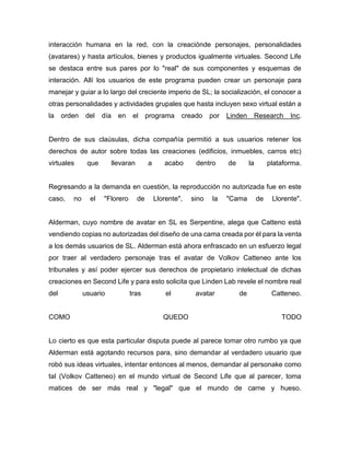 interacción humana en la red, con la creaciónde personajes, personalidades
(avatares) y hasta artículos, bienes y productos igualmente virtuales. Second Life
se destaca entre sus pares por lo "real" de sus componentes y esquemas de
interación. Allí los usuarios de este programa pueden crear un personaje para
manejar y guiar a lo largo del creciente imperio de SL; la socialización, el conocer a
otras personalidades y actividades grupales que hasta incluyen sexo virtual están a
la orden del día en el programa creado por Linden Research Inc.
Dentro de sus claúsulas, dicha compañía permitió a sus usuarios retener los
derechos de autor sobre todas las creaciones (edificios, inmuebles, carros etc)
virtuales que llevaran a acabo dentro de la plataforma.
Regresando a la demanda en cuestión, la reproducción no autorizada fue en este
caso, no el "Florero de Llorente", sino la "Cama de Llorente".
Alderman, cuyo nombre de avatar en SL es Serpentine, alega que Catteno está
vendiendo copias no autorizadas del diseño de una cama creada por él para la venta
a los demás usuarios de SL. Alderman está ahora enfrascado en un esfuerzo legal
por traer al verdadero personaje tras el avatar de Volkov Catteneo ante los
tribunales y así poder ejercer sus derechos de propietario intelectual de dichas
creaciones en Second Life y para esto solicita que Linden Lab revele el nombre real
del usuario tras el avatar de Catteneo.
COMO QUEDO TODO
Lo cierto es que esta particular disputa puede al parece tomar otro rumbo ya que
Alderman está agotando recursos para, sino demandar al verdadero usuario que
robó sus ideas virtuales, intentar entonces al menos, demandar al personake como
tal (Volkov Catteneo) en el mundo virtual de Second Life que al parecer, toma
matices de ser más real y "legal" que el mundo de carne y hueso.
 