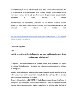Second Life es un mundo virtual lanzado en el 2003 por Linden Research Inc. No
es muy diferente en su estructura a otros mundos virtuales desarrollados para la
interacción humana en la red, con la creación de personajes, personalidades
(avatares) y hasta artículos y bienes.
Resulta irónico..casi impensable... pero cada vez son más los casos de disputas
legales por objetos vectoriales que solo existen en un infinito espacio virtual que
amenaza con eclipsar al mundo real.
http://wikitrabajocolaborativo.wikispaces.com/Casos+de+violaci%C3%B3n+de+der
echos+de+autor+en+Internet
Casos de copyleft
Caso 1:
La CIA investiga a Crudo Ecuador por uso mal intencionado de su
‘software de inteligencia’
La Agencia Central de Inteligencia de Estados Unidos (CIA), investigó a la página
de memes ‘Crudo Ecuador’ y descubrió que utiliza una copia pirata de su software
de inteligencia.
Ante las declaraciones del presidente Correa en la sabatina de la anterior semana,
sobre un supuesto ‘software de inteligencia’, la CIA descubrió que Crudo Ecuador
utiliza una versión pirata de su software.
En entrevista exclusiva a EL MERCIO, Crudo Ecuador aceptó que el ‘software de
inteligencia’ que utiliza para encontrar fotos de Rafael Correa en las redes sociales,
lo adquirió en un puesto de CDs piratas a las afueras de la Universidad Católica en
 