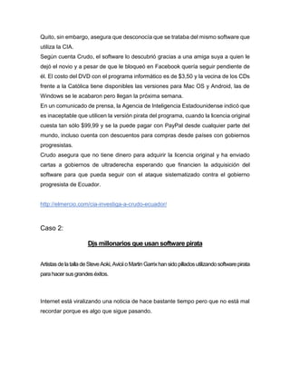 Quito, sin embargo, asegura que desconocía que se trataba del mismo software que
utiliza la CIA.
Según cuenta Crudo, el software lo descubrió gracias a una amiga suya a quien le
dejó el novio y a pesar de que le bloqueó en Facebook quería seguir pendiente de
él. El costo del DVD con el programa informático es de $3,50 y la vecina de los CDs
frente a la Católica tiene disponibles las versiones para Mac OS y Android, las de
Windows se le acabaron pero llegan la próxima semana.
En un comunicado de prensa, la Agencia de Inteligencia Estadounidense indicó que
es inaceptable que utilicen la versión pirata del programa, cuando la licencia original
cuesta tan sólo $99,99 y se la puede pagar con PayPal desde cualquier parte del
mundo, incluso cuenta con descuentos para compras desde países con gobiernos
progresistas.
Crudo asegura que no tiene dinero para adquirir la licencia original y ha enviado
cartas a gobiernos de ultraderecha esperando que financien la adquisición del
software para que pueda seguir con el ataque sistematizado contra el gobierno
progresista de Ecuador.
http://elmercio.com/cia-investiga-a-crudo-ecuador/
Caso 2:
Djs millonarios que usan software pirata
ArtistasdelatalladeSteveAoki,AviciioMartinGarrixhansidopilladosutilizandosoftwarepirata
para hacer sus grandes éxitos.
Internet está viralizando una noticia de hace bastante tiempo pero que no está mal
recordar porque es algo que sigue pasando.
 