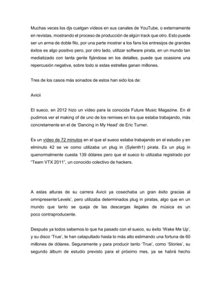 Muchas veces los djs cuelgan vídeos en sus canales de YouTube, o externamente
en revistas, mostrando el proceso de producción de algún track que otro. Esto puede
ser un arma de doble filo, por una parte mostrar a los fans los entresijos de grandes
éxitos es algo positivo pero, por otro lado, utilizar software pirata, en un mundo tan
mediatizado con tanta gente fijándose en los detalles, puede que ocasione una
repercusión negativa, sobre todo si estas estrellas ganan millones.
Tres de los casos más sonados de estos han sido los de:
Avicii
El sueco, en 2012 hizo un vídeo para la conocida Future Music Magazine. En él
pudimos ver el making of de uno de los remixes en los que estaba trabajando, más
concretamente en el de ‘Dancing in My Head’ de Eric Turner.
Es un vídeo de 72 minutos en el que el sueco estaba trabajando en el estudio y en
elminuto 42 se ve como utilizaba un plug in (Sylenth1) pirata. Es un plug in
quenormalmente cuesta 139 dólares pero que el sueco lo utilizaba registrado por
“Team VTX 2011”, un conocido colectivo de hackers.
A estas alturas de su carrera Avicii ya cosechaba un gran éxito gracias al
omnipresente‘Levels’, pero utilizaba determinados plug in piratas, algo que en un
mundo que tanto se queja de las descargas ilegales de música es un
poco contraproducente.
Después ya todos sabemos lo que ha pasado con el sueco, su éxito ‘Wake Me Up’,
y su disco ‘True’, le han catapultado hasta lo más alto estimando una fortuna de 60
millones de dólares. Seguramente y para producir tanto ‘True’, como ‘Stories’, su
segundo álbum de estudio previsto para el próximo mes, ya se habrá hecho
 
