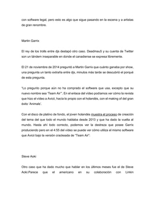 con software legal, pero esto es algo que sigue pasando en la escena y a artistas
de gran renombre.
Martin Garrix
El rey de los trolls entre djs destapó otro caso. Deadmau5 y su cuenta de Twitter
son un tándem inseparable en donde el canadiense se expresa libremente.
El 21 de noviembre de 2014 preguntó a Martin Garrix que cuánto ganaba por show,
una pregunta un tanto extraña entre djs, minutos más tarde se descubrió el porqué
de esta pregunta.
“Lo pregunto porque aún no ha comprado el software que usa, excepto que su
nuevo nombre sea ‘Team Air’”. En el enlace del vídeo podíamos ver cómo la revista
que hizo el vídeo a Avicii, hacía lo propio con el holandés, con el making of del gran
éxito ‘Animals’.
Con el disco de platino de fondo, el joven holandés muestra el proceso de creación
del tema del que todo el mundo hablaba desde 2013 y que ha dado la vuelta al
mundo. Hasta ahí todo correcto, podemos ver la destreza que posee Garrix
produciendo pero en el 4:55 del vídeo se puede ver cómo utiliza el mismo software
que Avicii bajo la versión crackeada de “Team Air”:
Steve Aoki
Otro caso que ha dado mucho que hablar en los últimos meses fue el de Steve
Aoki.Parece que el americano en su colaboración con Linkin
 