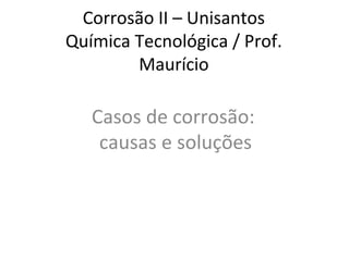Corrosão II – Unisantos
Química Tecnológica / Prof.
Maurício
Casos de corrosão:
causas e soluções
 