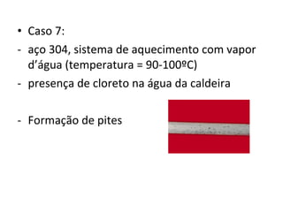 • Caso 7:
- aço 304, sistema de aquecimento com vapor
d’água (temperatura = 90-100ºC)
- presença de cloreto na água da caldeira
- Formação de pites
 