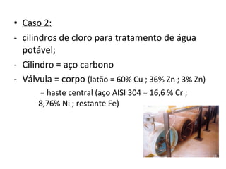 • Caso 2:
- cilindros de cloro para tratamento de água
potável;
- Cilindro = aço carbono
- Válvula = corpo (latão = 60% Cu ; 36% Zn ; 3% Zn)
= haste central (aço AISI 304 = 16,6 % Cr ;
8,76% Ni ; restante Fe)
 