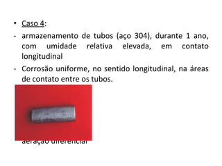 • Caso 4:
- armazenamento de tubos (aço 304), durante 1 ano,
com umidade relativa elevada, em contato
longitudinal
- Corrosão uniforme, no sentido longitudinal, na áreas
de contato entre os tubos.
causas?
formação de frestas
aeração diferencial
 