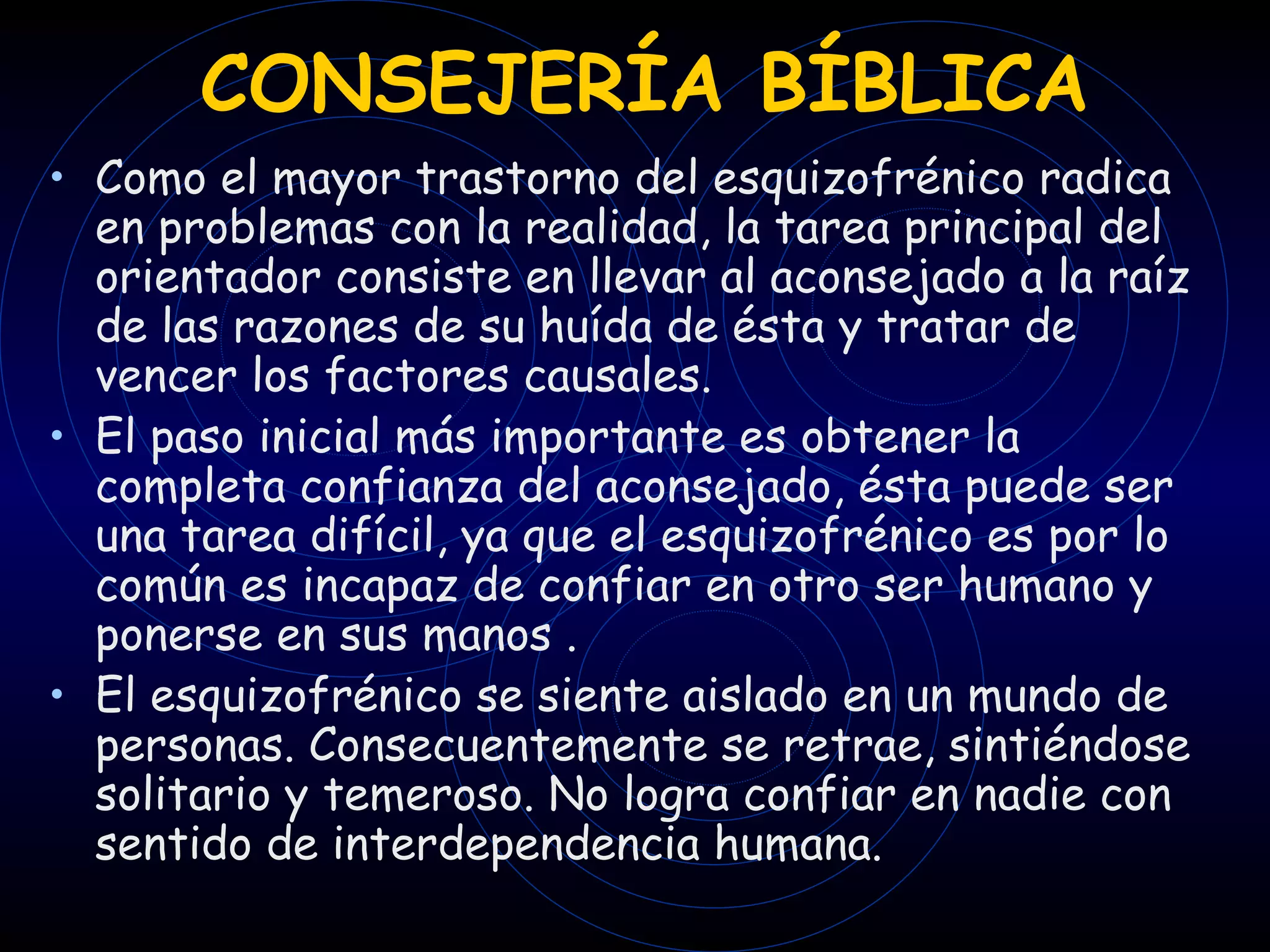 CONSEJERÍA BÍBLICA Como el mayor trastorno del esquizofrénico radica en problemas con la realidad, la tarea principal del orientador consiste en llevar al aconsejado a la raíz de las razones de su huída de ésta y tratar de vencer los factores causales.  El paso inicial más importante es obtener la completa confianza del aconsejado, ésta puede ser una tarea difícil, ya que el esquizofrénico es por lo común es incapaz de confiar en otro ser humano y ponerse en sus manos . El esquizofrénico se siente aislado en un mundo de personas. Consecuentemente se retrae, sintiéndose solitario y temeroso. No logra confiar en nadie con sentido de interdependencia humana. 