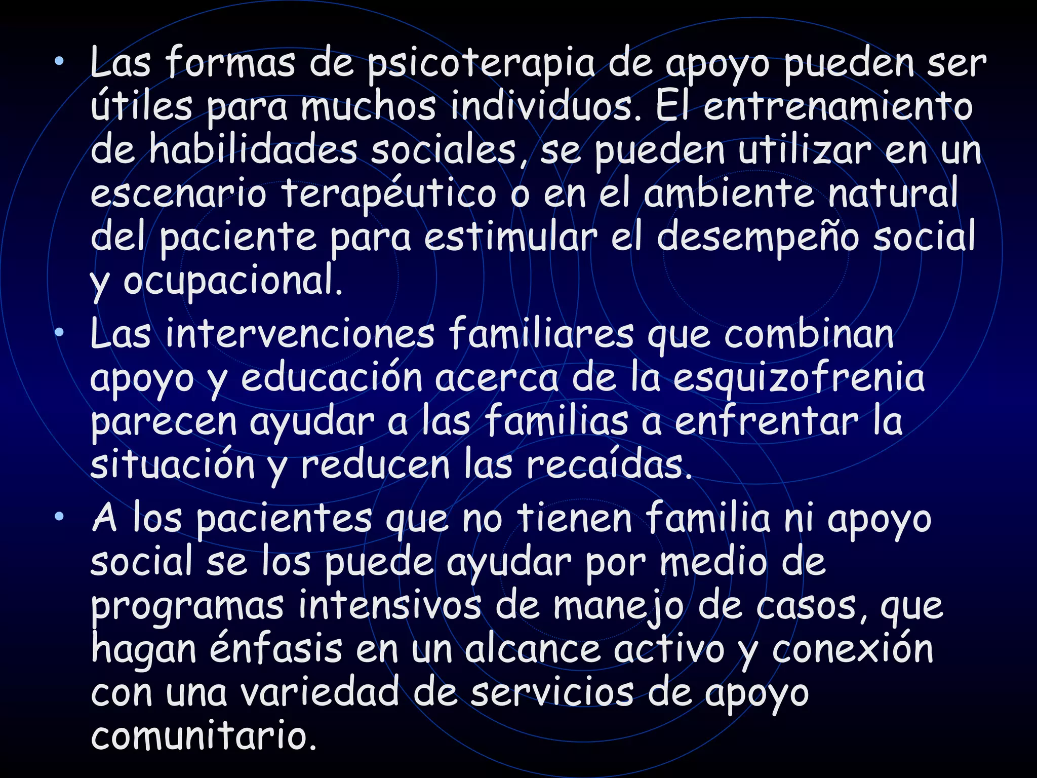 Las formas de psicoterapia de apoyo pueden ser útiles para muchos individuos.  E l entrenamiento de habilidades sociales, se pueden utilizar en un escenario terapéutico o en el ambiente natural del paciente para estimular el desempeño social y ocupacional. Las intervenciones familiares que combinan apoyo y educación acerca de la esquizofrenia parecen ayudar a las familias a enfrentar la situación y reducen las recaídas.  A los pacientes que no tienen familia ni apoyo social se los puede ayudar por medio de programas intensivos de manejo de casos, que hagan énfasis en un alcance activo y conexión con una variedad de servicios de apoyo comunitario. 