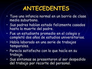ANTECEDENTES Tuvo una infancia normal en un barrio de clase media suburbano. Sus padres habían estado felizmente casados hasta la muerte del padre. Fue un estudiante promedio en el colegio y completó dos años de estudios universitarios. Había laborado en una serie de trabajos temporales. Parecía satisfecho con lo que hacía en su trabajo. Sus síntomas se presentaron al ser despedido del trabajo por recorte del personal. 