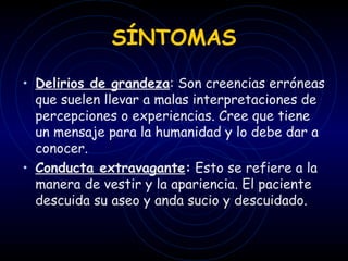 SÍNTOMAS Delirios de grandeza : Son creencias erróneas que suelen llevar a malas interpretaciones de percepciones o experiencias. Cree que tiene un mensaje para la humanidad y lo debe dar a conocer. Conducta extravagante :  Esto se refiere a la manera de vestir y la apariencia. El   paciente descuida su aseo y anda sucio y descuidado.   
