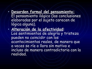 Desorden formal del pensamiento:   El pensamiento ilógico (las conclusiones elaboradas por el sujeto carecen de lógica alguna) . Alteración de la afectividad : Los sentimientos de alegría y tristeza pueden no coincidir con los acontecimientos reales, de manera que a veces se ríe o llora sin motivo e incluso de manera contradictoria con la realidad.   