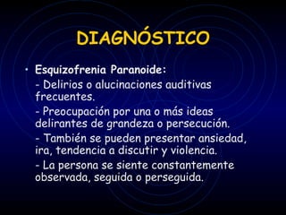 DIAGNÓSTICO Esquizofrenia Paranoide: - Delirios o alucinaciones auditivas frecuentes. - Preocupación por una o más ideas delirantes de grandeza o persecución. - También se pueden presentar ansiedad, ira, tendencia a discutir y violencia. - La persona se siente constantemente observada, seguida o perseguida. 