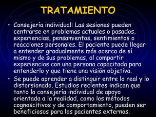 TRATAMIENTO Consejería individual: Las sesiones pueden centrarse en problemas actuales o pasados, experiencias, pensamientos, sentimientos o reacciones personales. El paciente puede llegar a entender gradualmente más acerca de sí mismo y de sus problemas, al compartir experiencias con una persona capacitada para entenderlo y que tiene una visión objetiva. Se puede aprender a distinguir entre lo real y lo distorsionado.   Estudios recientes indican que tanto la consejería individual de apoyo orientada a la realidad, como los métodos cognoscitivos y de comportamiento, pueden ser beneficiosos para los pacientes externos.  