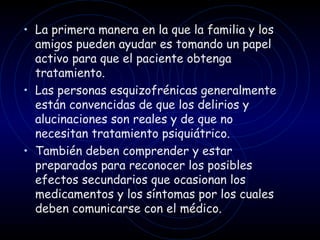 La primera manera en la que la familia y los amigos pueden ayudar es tomando un papel activo para que el paciente obtenga tratamiento.  Las personas esquizofrénicas generalmente están convencidas de que los delirios y alucinaciones son reales y de que no necesitan tratamiento psiquiátrico.  También deben comprender y estar preparados para reconocer los posibles efectos secundarios que ocasionan los medicamentos y los síntomas por los cuales deben comunicarse con el médico. 